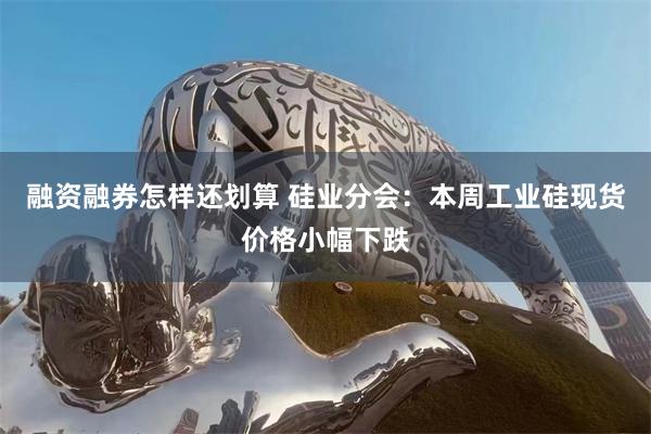 融资融券怎样还划算 硅业分会：本周工业硅现货价格小幅下跌