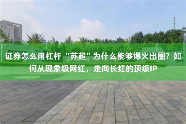 证券怎么用杠杆 “苏超”为什么能够爆火出圈？如何从现象级网红，走向长红的顶级IP