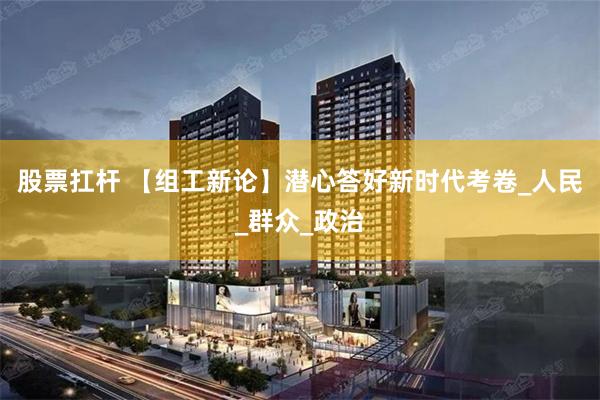 股票扛杆 【组工新论】潜心答好新时代考卷_人民_群众_政治