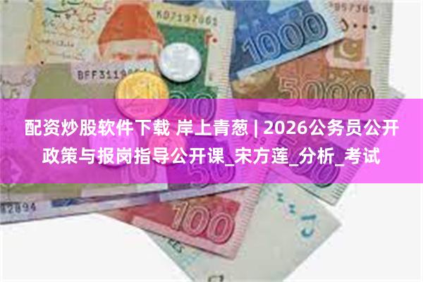 配资炒股软件下载 岸上青葱 | 2026公务员公开政策与报岗指导公开课_宋方莲_分析_考试