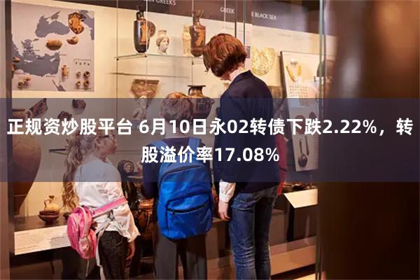 正规资炒股平台 6月10日永02转债下跌2.22%，转股溢价率17.08%