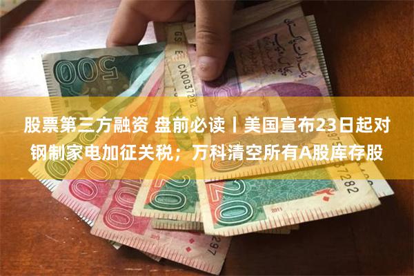 股票第三方融资 盘前必读丨美国宣布23日起对钢制家电加征关税；万科清空所有A股库存股