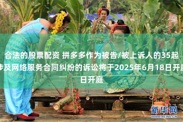 合法的股票配资 拼多多作为被告/被上诉人的35起涉及网络服务合同纠纷的诉讼将于2025年6月18日开庭