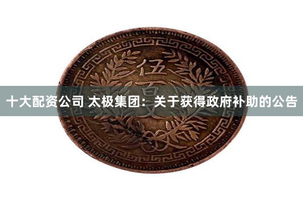 十大配资公司 太极集团：关于获得政府补助的公告