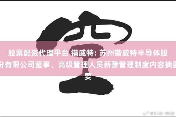 股票配资代理平台 锴威特: 苏州锴威特半导体股份有限公司董事、高级管理人员薪酬管理制度内容摘要