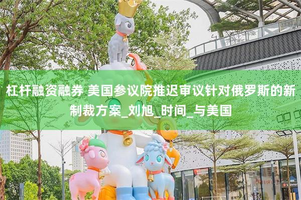 杠杆融资融券 美国参议院推迟审议针对俄罗斯的新制裁方案_刘旭_时间_与美国