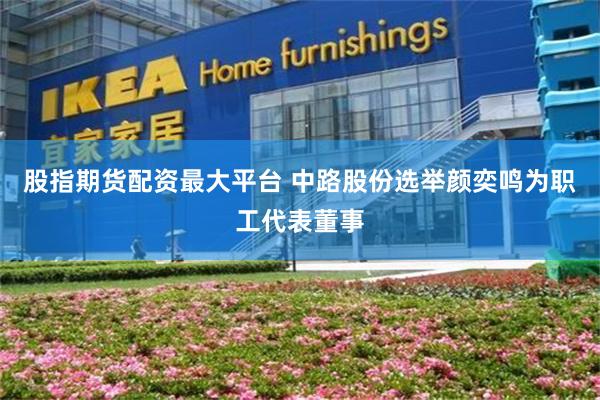 股指期货配资最大平台 中路股份选举颜奕鸣为职工代表董事