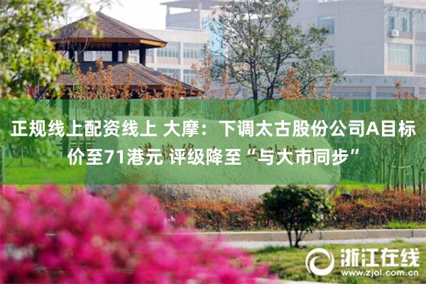 正规线上配资线上 大摩：下调太古股份公司A目标价至71港元 评级降至“与大市同步”