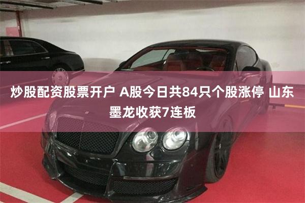 炒股配资股票开户 A股今日共84只个股涨停 山东墨龙收获7连板