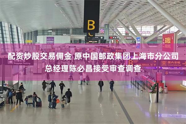 配资炒股交易佣金 原中国邮政集团上海市分公司总经理陈必昌接受审查调查