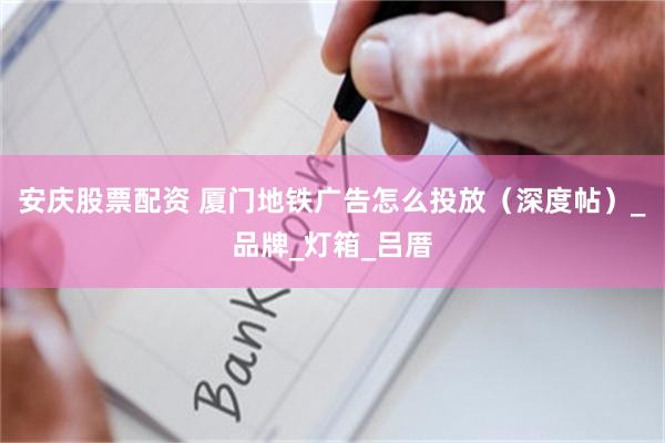 安庆股票配资 厦门地铁广告怎么投放（深度帖）_品牌_灯箱_吕厝