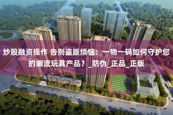 炒股融资操作 告别盗版烦恼：一物一码如何守护您的潮流玩具产品？_防伪_正品_正版