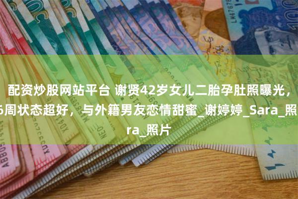 配资炒股网站平台 谢贤42岁女儿二胎孕肚照曝光，36周状态超好，与外籍男友恋情甜蜜_谢婷婷_Sara_照片