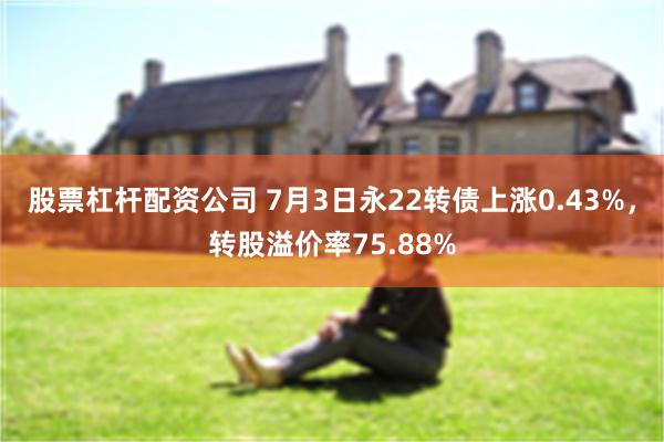 股票杠杆配资公司 7月3日永22转债上涨0.43%，转股溢价率75.88%