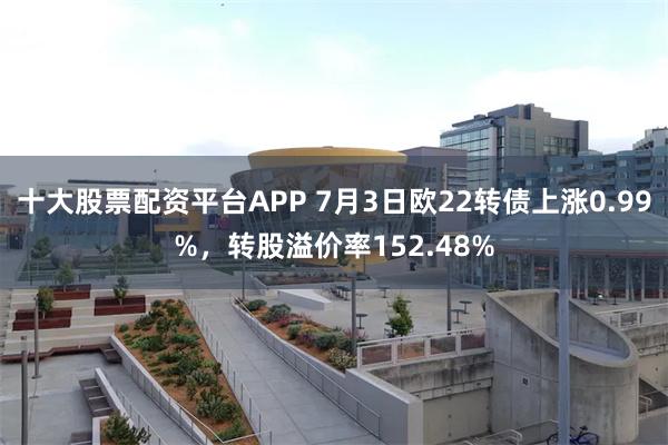十大股票配资平台APP 7月3日欧22转债上涨0.99%，转股溢价率152.48%