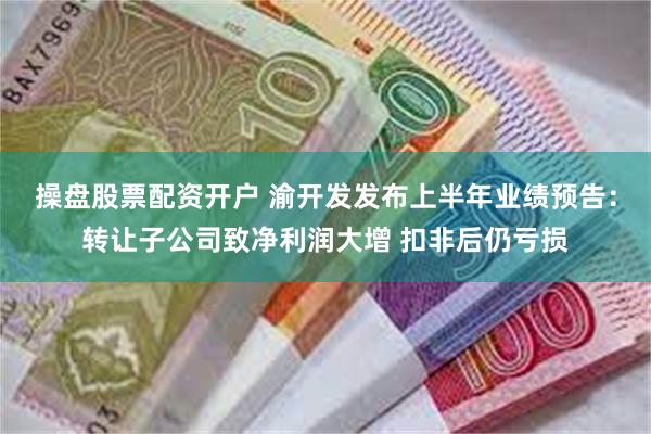 操盘股票配资开户 渝开发发布上半年业绩预告：转让子公司致净利润大增 扣非后仍亏损