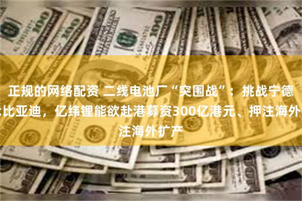 正规的网络配资 二线电池厂“突围战”：挑战宁德时代比亚迪，亿纬锂能欲赴港募资300亿港元、押注海外扩产