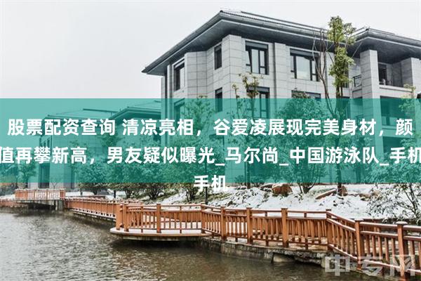 股票配资查询 清凉亮相，谷爱凌展现完美身材，颜值再攀新高，男友疑似曝光_马尔尚_中国游泳队_手机